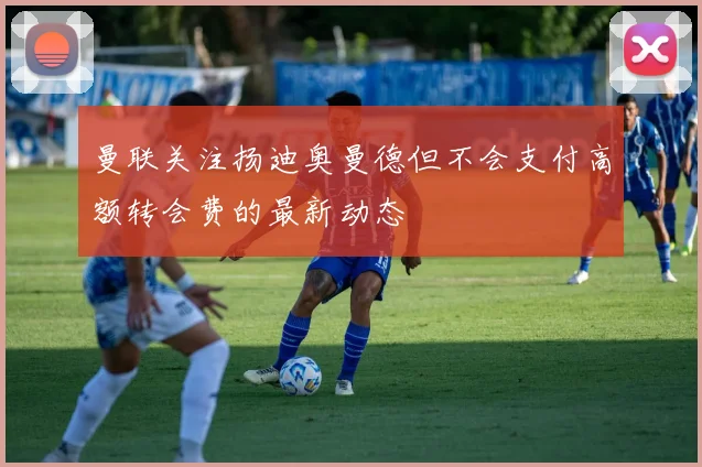 曼联关注扬迪奥曼德但不会支付高额转会费的最新动态