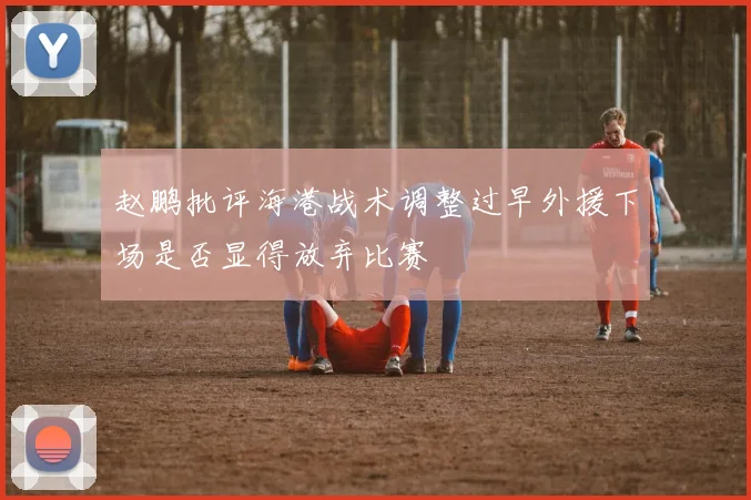 赵鹏批评海港战术调整过早外援下场是否显得放弃比赛