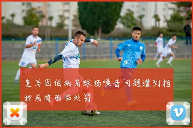 皇马因伯纳乌球场噪音问题遭到指控或将面临处罚