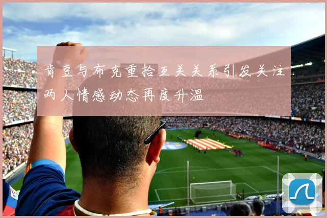 肯豆与布克重拾互关关系引发关注两人情感动态再度升温