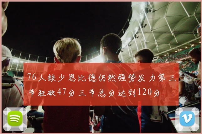 76人缺少恩比德仍然强势发力第三节狂砍47分三节总分达到120分