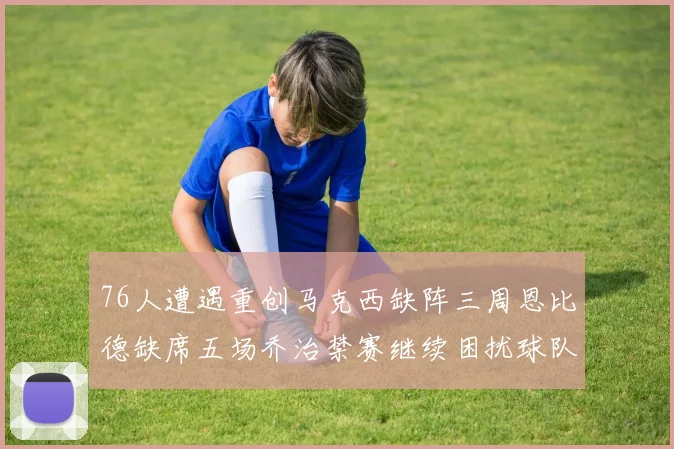 76人遭遇重创马克西缺阵三周恩比德缺席五场乔治禁赛继续困扰球队