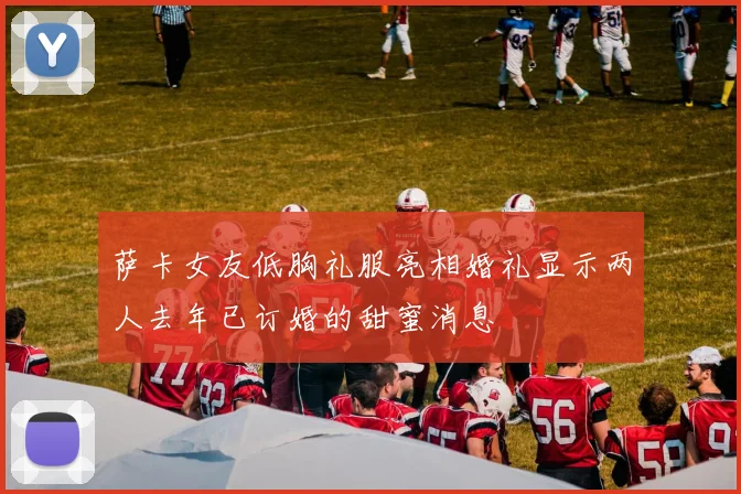 萨卡女友低胸礼服亮相婚礼显示两人去年已订婚的甜蜜消息