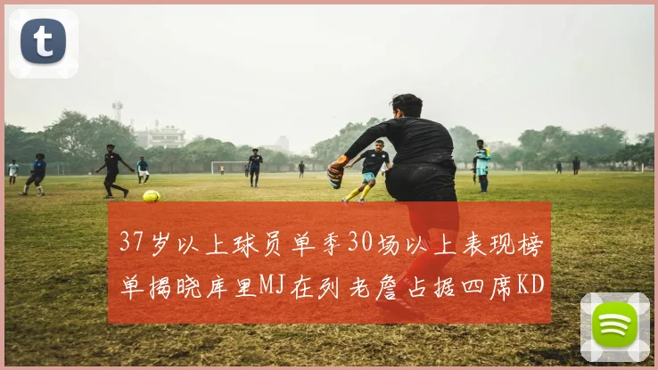 37岁以上球员单季30场以上表现榜单揭晓库里MJ在列老詹占据四席KD今年能否登顶