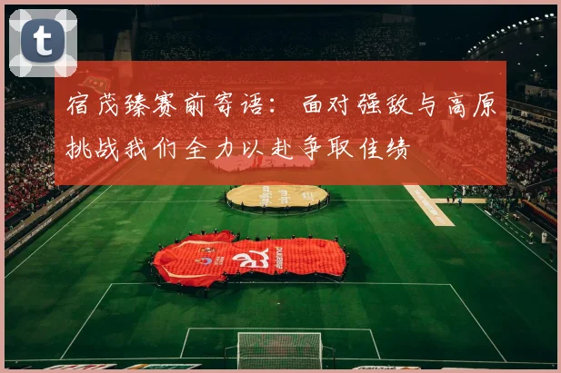 宿茂臻赛前寄语:面对强敌与高原挑战我们全力以赴争取佳绩
