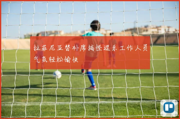 拉菲尼亚替补席搞怪逗乐工作人员气氛轻松愉快