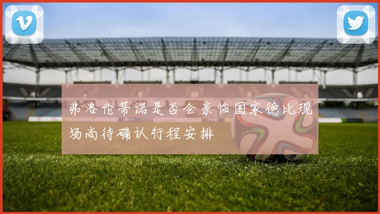 弗洛伦蒂诺是否会亲临国家德比现场尚待确认行程安排