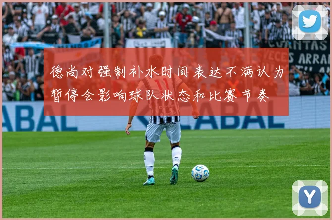 德尚对强制补水时间表达不满认为暂停会影响球队状态和比赛节奏