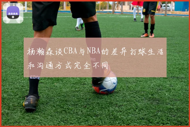 杨瀚森谈CBA与NBA的差异打球生活和沟通方式完全不同