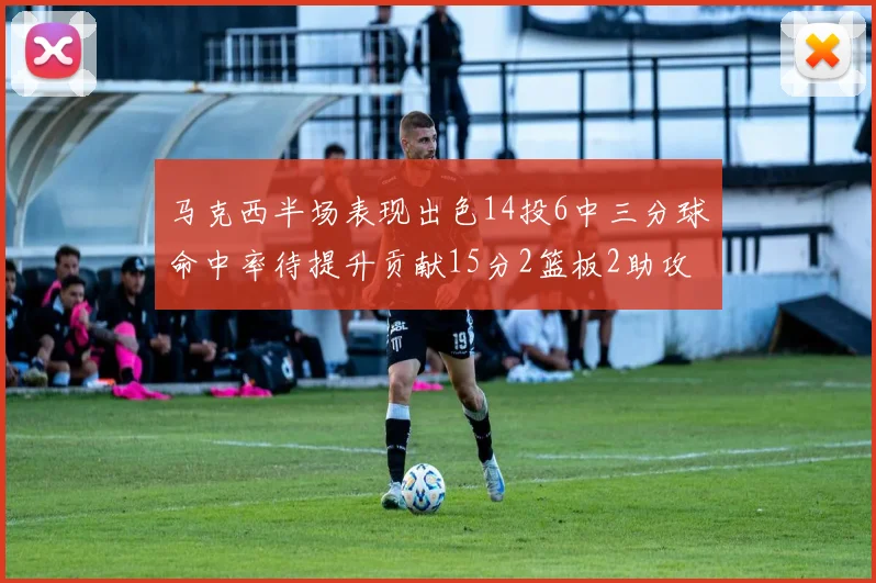 马克西半场表现出色14投6中三分球命中率待提升贡献15分2篮板2助攻