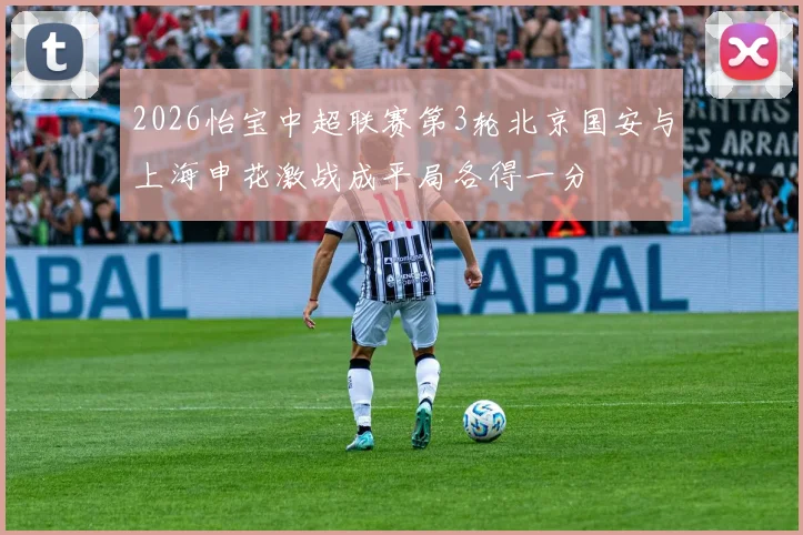 2026怡宝中超联赛第3轮北京国安与上海申花激战成平局各得一分