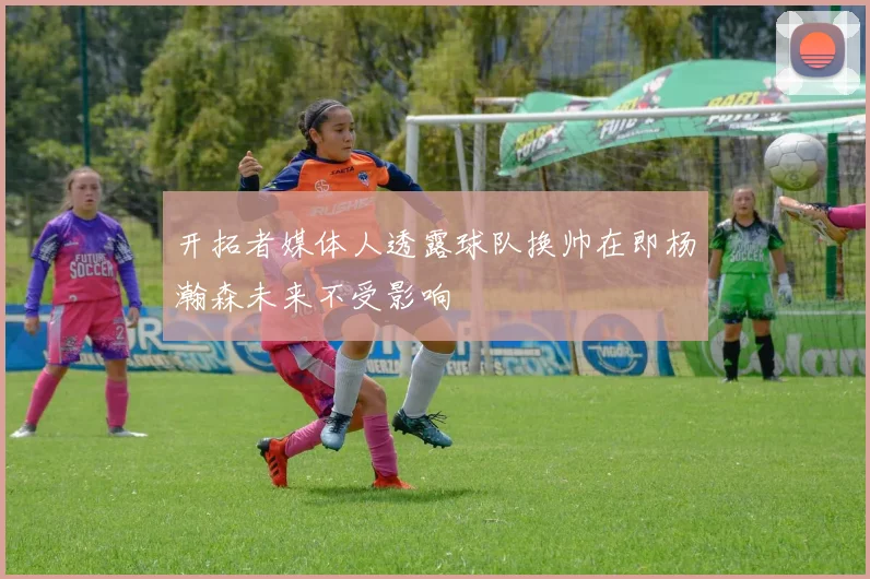 开拓者媒体人透露球队换帅在即杨瀚森未来不受影响