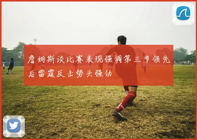 詹姆斯谈比赛表现强调第三节领先后雷霆反击势头强劲