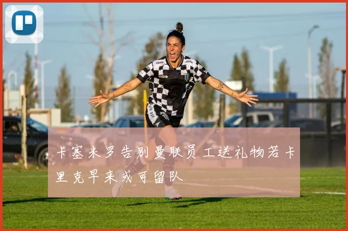 卡塞米罗告别曼联员工送礼物若卡里克早来或可留队