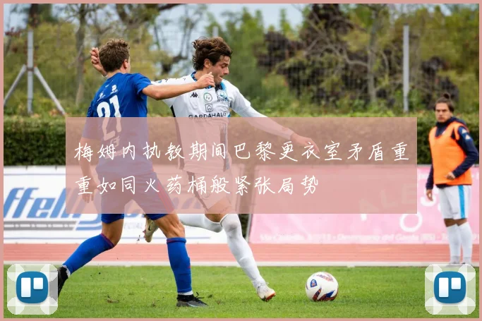 梅姆内执教期间巴黎更衣室矛盾重重如同火药桶般紧张局势