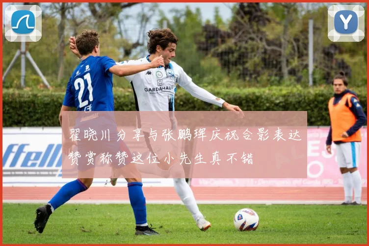 翟晓川分享与张鹏珲庆祝合影表达赞赏称赞这位小先生真不错