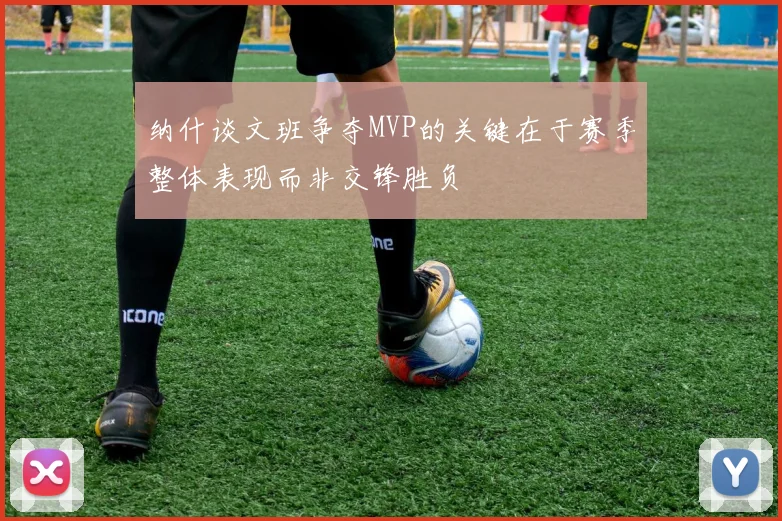 纳什谈文班争夺MVP的关键在于赛季整体表现而非交锋胜负