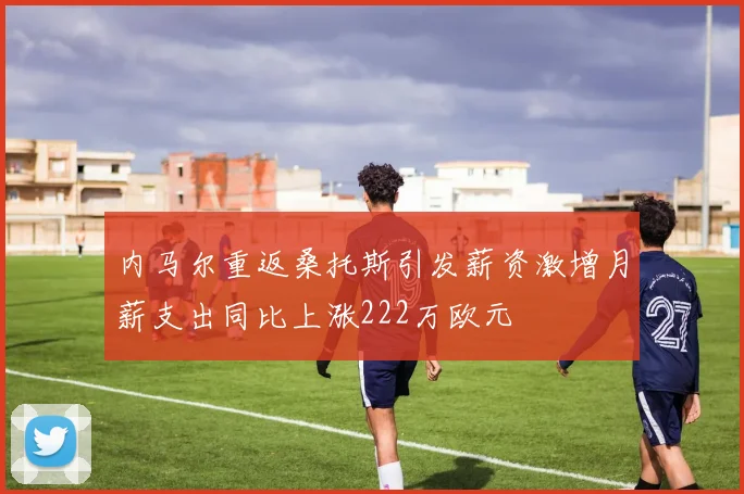 内马尔重返桑托斯引发薪资激增月薪支出同比上涨222万欧元
